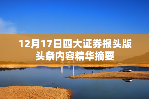 12月17日四大证券报头版头条内容精华摘要