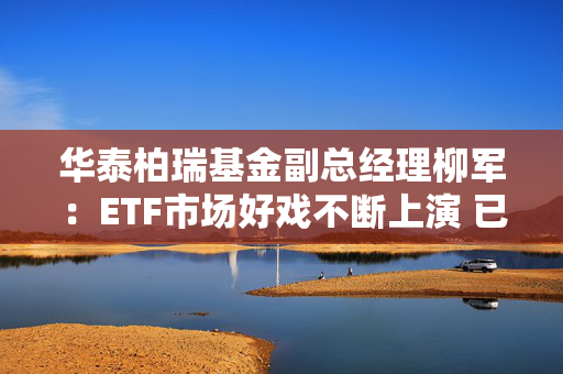 华泰柏瑞基金副总经理柳军：ETF市场好戏不断上演 已成为财富管理重要工具