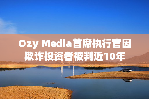 Ozy Media首席执行官因欺诈投资者被判近10年