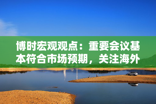 博时宏观观点：重要会议基本符合市场预期，关注海外风险带来的扰动