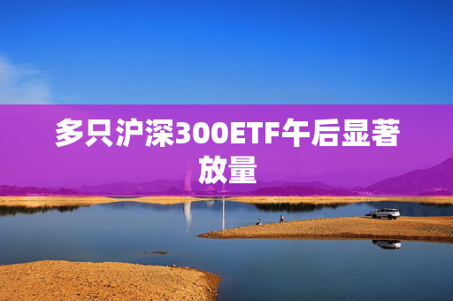 多只沪深300ETF午后显著放量