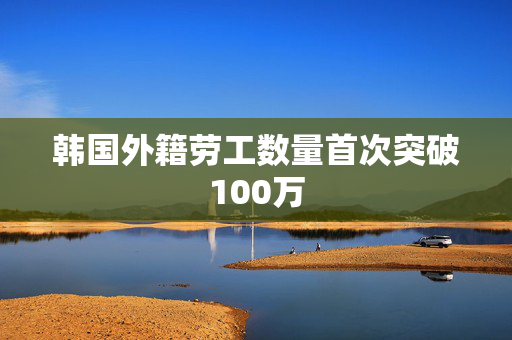 韩国外籍劳工数量首次突破100万