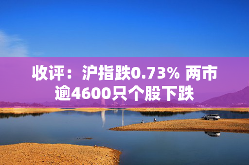 收评：沪指跌0.73% 两市逾4600只个股下跌