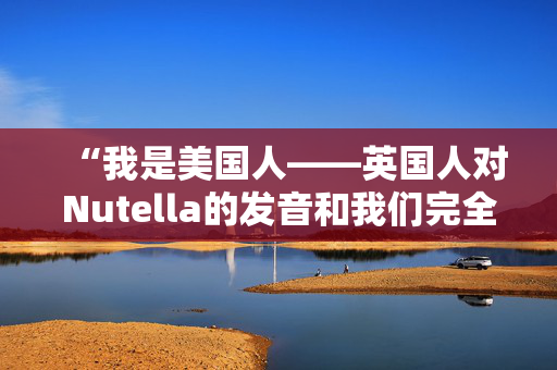 “我是美国人——英国人对Nutella的发音和我们完全不同。”