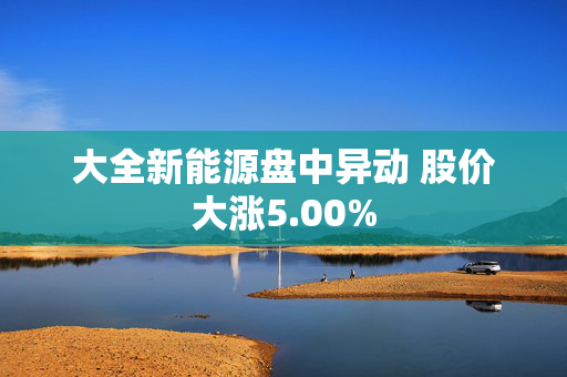 大全新能源盘中异动 股价大涨5.00%