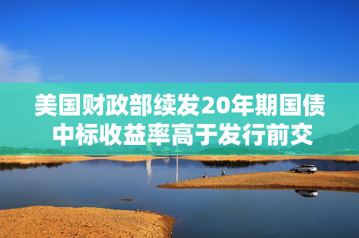 美国财政部续发20年期国债 中标收益率高于发行前交易水平