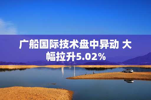 广船国际技术盘中异动 大幅拉升5.02%