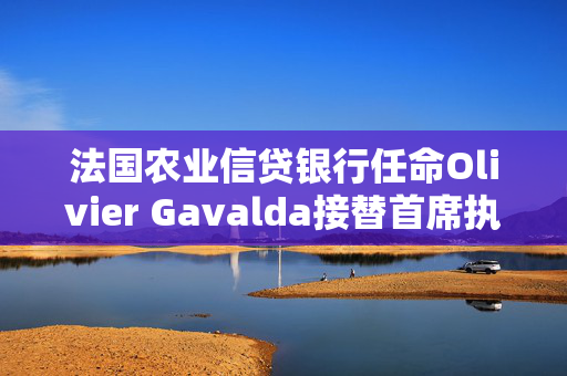 法国农业信贷银行任命Olivier Gavalda接替首席执行官Brassac