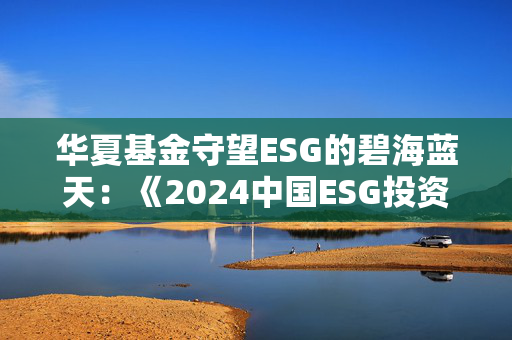 华夏基金守望ESG的碧海蓝天：《2024中国ESG投资发展创新白皮书》正式发布