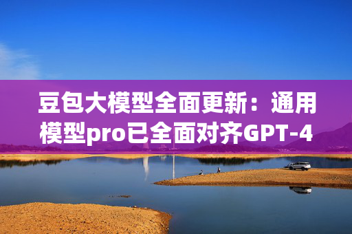 豆包大模型全面更新：通用模型pro已全面对齐GPT-4o，使用价格仅为后者的1/8