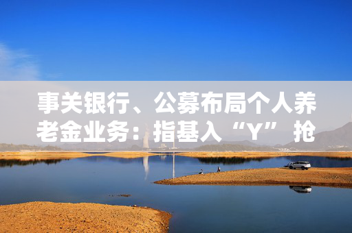 事关银行、公募布局个人养老金业务：指基入“Y” 抢人竞赛