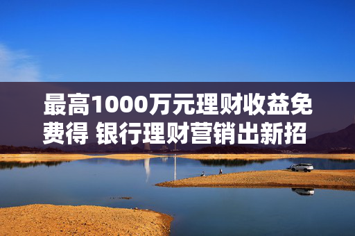 最高1000万元理财收益免费得 银行理财营销出新招 体验金花式“揽客”