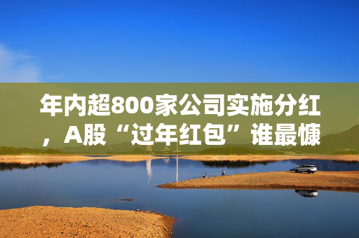 年内超800家公司实施分红，A股“过年红包”谁最慷慨？