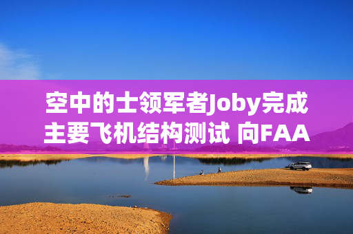 空中的士领军者Joby完成主要飞机结构测试 向FAA认证迈出关键一步