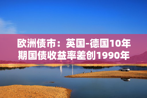 欧洲债市：英国-德国10年期国债收益率差创1990年以来最大