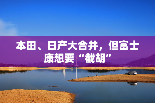 本田、日产大合并，但富士康想要“截胡”