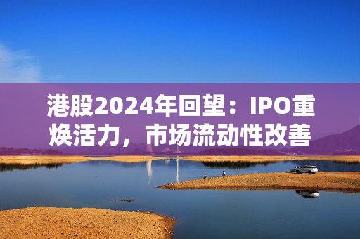 港股2024年回望：IPO重焕活力，市场流动性改善