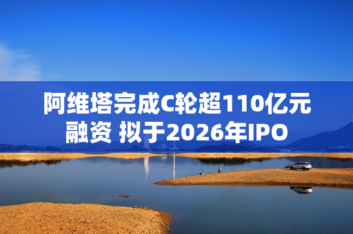 阿维塔完成C轮超110亿元融资 拟于2026年IPO