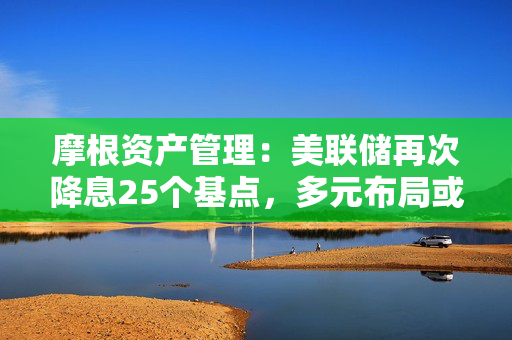 摩根资产管理：美联储再次降息25个基点，多元布局或是较好应对策略