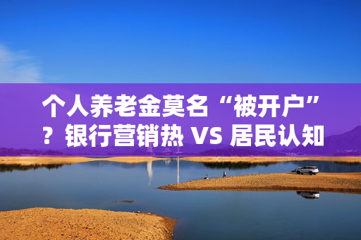 个人养老金莫名“被开户”？银行营销热 VS 居民认知冷