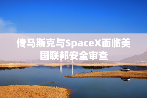 传马斯克与SpaceX面临美国联邦安全审查