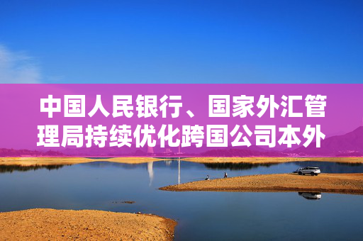 中国人民银行、国家外汇管理局持续优化跨国公司本外币一体化资金池业务试点政策