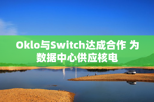 Oklo与Switch达成合作 为数据中心供应核电