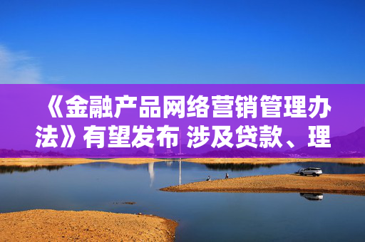 《金融产品网络营销管理办法》有望发布 涉及贷款、理财、支付等领域