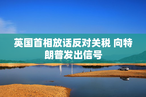 英国首相放话反对关税 向特朗普发出信号