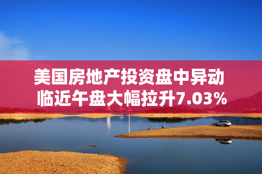 美国房地产投资盘中异动 临近午盘大幅拉升7.03%