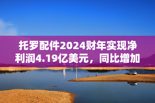 托罗配件2024财年实现净利润4.19亿美元，同比增加26.97%