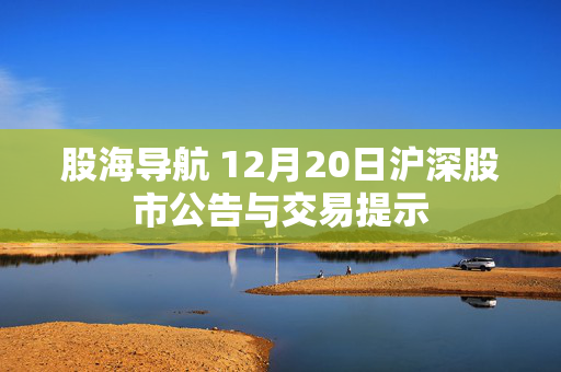 股海导航 12月20日沪深股市公告与交易提示