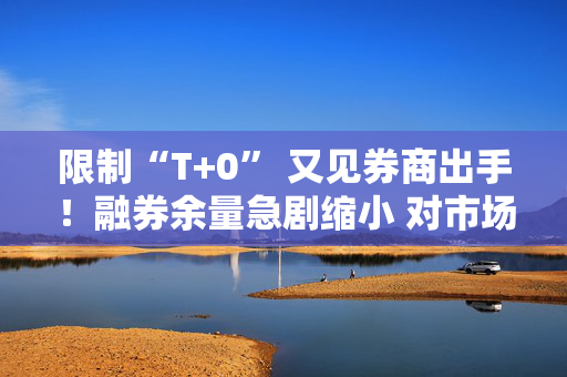 限制“T+0” 又见券商出手！融券余量急剧缩小 对市场影响有限