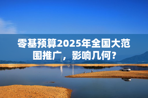 零基预算2025年全国大范围推广，影响几何？