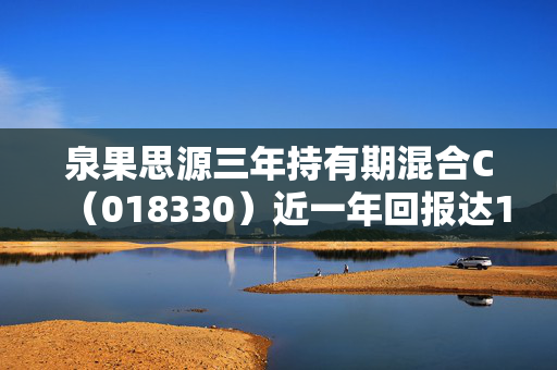 泉果思源三年持有期混合C（018330）近一年回报达10.46%