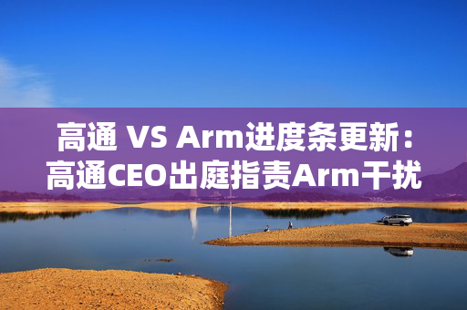 高通 VS Arm进度条更新：高通CEO出庭指责Arm干扰芯片市场秩序