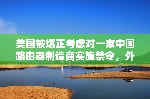 美国被爆正考虑对一家中国路由器制造商实施禁令，外交部回应