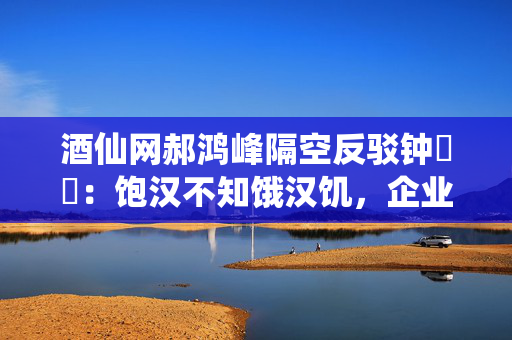 酒仙网郝鸿峰隔空反驳钟睒睒：饱汉不知饿汉饥，企业家卖货不丢人