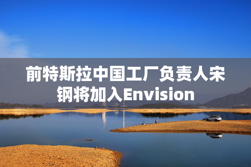 前特斯拉中国工厂负责人宋钢将加入Envision