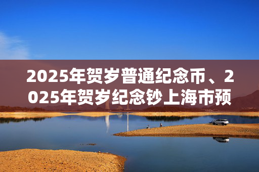 2025年贺岁普通纪念币、2025年贺岁纪念钞上海市预约兑换公告