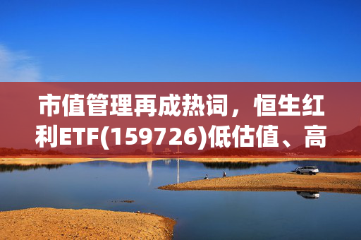 市值管理再成热词，恒生红利ETF(159726)低估值、高股息、中特估三重催化，聚焦银行、公用事业、煤炭等板块