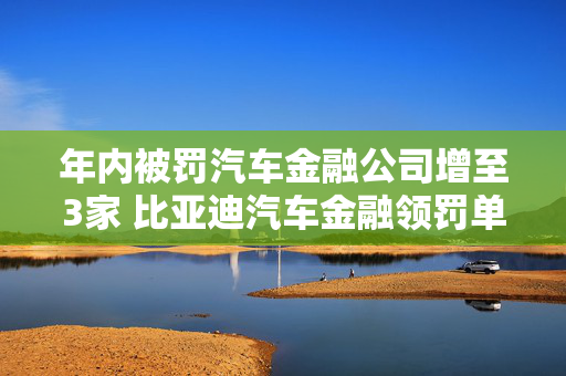 年内被罚汽车金融公司增至3家 比亚迪汽车金融领罚单 2023关联交易额约292亿元