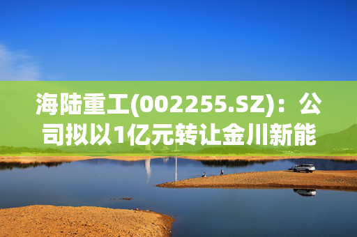 海陆重工(002255.SZ)：公司拟以1亿元转让金川新能源40%股权