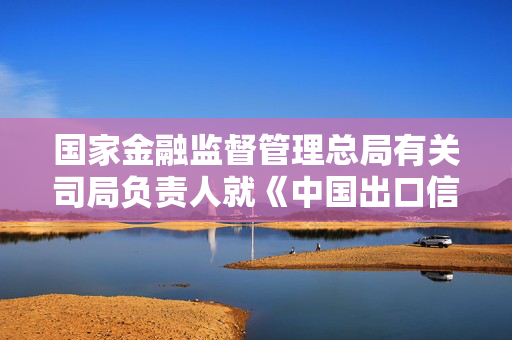 国家金融监督管理总局有关司局负责人就《中国出口信用保险公司监督管理办法》答记者问