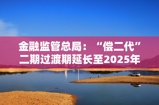 金融监管总局：“偿二代”二期过渡期延长至2025年底 推动险企加强偿付能力管理