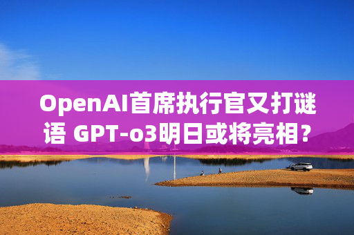 OpenAI首席执行官又打谜语 GPT-o3明日或将亮相？