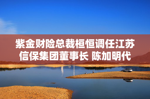 紫金财险总裁桓恒调任江苏信保集团董事长 陈加明代行总裁职责