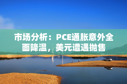 市场分析：PCE通胀意外全面降温，美元遭遇抛售