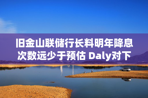 旧金山联储行长料明年降息次数远少于预估 Daly对下调两次“非常安心”