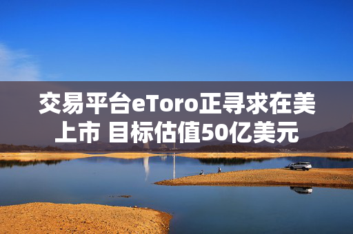 交易平台eToro正寻求在美上市 目标估值50亿美元